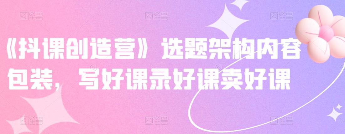 《抖课创造营》选题架构内容包装，写好课录好课卖好课汇创项目库-网创项目资源站-副业项目-创业项目-搞钱项目汇创项目库