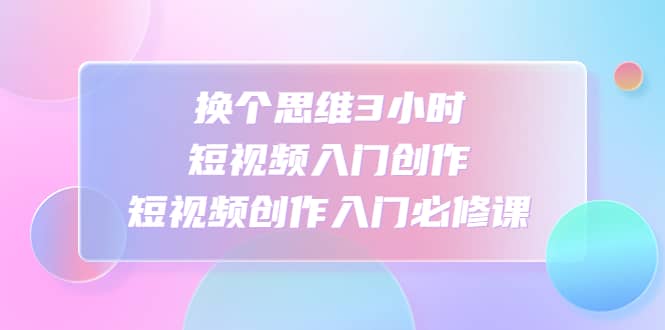 换个思维3小时短视频入门创作，短视频创作入门必修课汇创项目库-网创项目资源站-副业项目-创业项目-搞钱项目汇创项目库