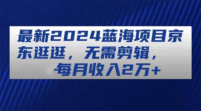 最新2024蓝海项目京东逛逛，无需剪辑，每月收入2万+汇创项目库-网创项目资源站-副业项目-创业项目-搞钱项目汇创项目库