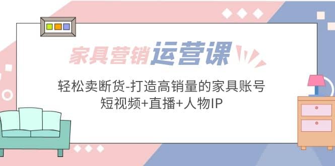 家具营销·运营实战 轻松卖断货-打造高销量的家具账号(短视频+直播+人物IP)汇创项目库-网创项目资源站-副业项目-创业项目-搞钱项目汇创项目库