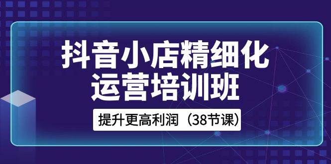 抖音小店-精细化运营培训班，提升更高利润（38节课）汇创项目库-网创项目资源站-副业项目-创业项目-搞钱项目汇创项目库