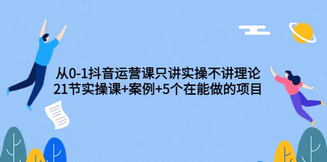 从0-1抖音运营课只讲实操不讲理论：21节实操课+案例+5个在能做的项目汇创项目库-网创项目资源站-副业项目-创业项目-搞钱项目汇创项目库