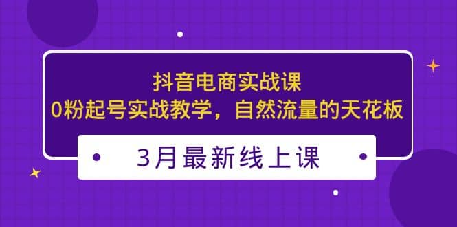3月最新抖音电商实战课：0粉起号实战教学，自然流量的天花板汇创项目库-网创项目资源站-副业项目-创业项目-搞钱项目汇创项目库