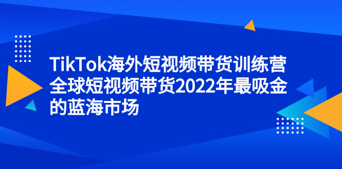TikTok海外短视频带货训练营，全球短视频带货2022年最吸金的蓝海市场汇创项目库-网创项目资源站-副业项目-创业项目-搞钱项目汇创项目库