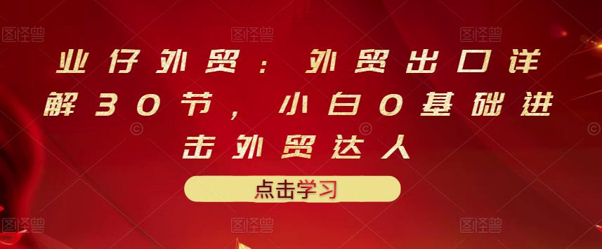 业仔外贸：外贸出口详解30节，小白0基础进击外贸达人 价值666元汇创项目库-网创项目资源站-副业项目-创业项目-搞钱项目汇创项目库