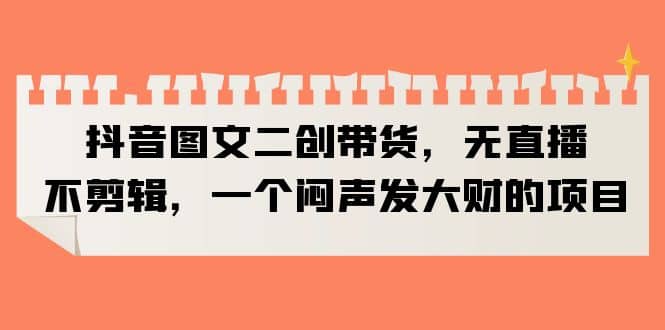 抖音图文二创带货，无直播，不剪辑，一个闷声发大财的项目汇创项目库-网创项目资源站-副业项目-创业项目-搞钱项目汇创项目库