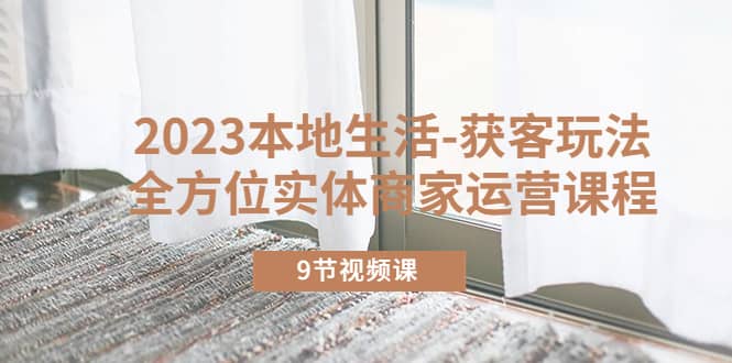 2023本地生活-获客玩法，全方位实体商家运营课程（9节视频课）汇创项目库-网创项目资源站-副业项目-创业项目-搞钱项目汇创项目库