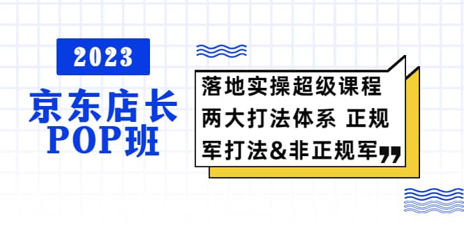2023京东店长·POP班 落地实操超级课程 两大打法体系 正规军&非正规军汇创项目库-网创项目资源站-副业项目-创业项目-搞钱项目汇创项目库