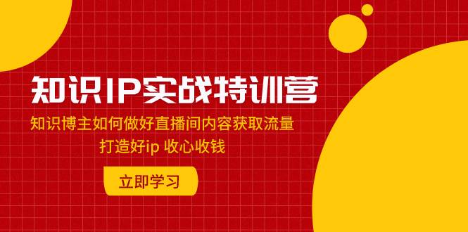 知识IP实战特训营：知识博主如何做好直播间内容获取流量 打造好ip 收心收钱汇创项目库-网创项目资源站-副业项目-创业项目-搞钱项目汇创项目库