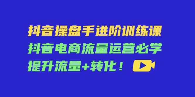 抖音操盘手进阶训练课：抖音电商流量运营必学，提升流量+转化汇创项目库-网创项目资源站-副业项目-创业项目-搞钱项目汇创项目库
