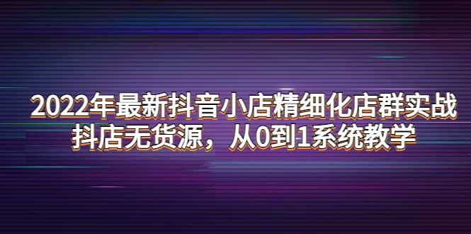 2022年最新抖音小店精细化店群实战，抖店无货源，从0到1系统教学汇创项目库-网创项目资源站-副业项目-创业项目-搞钱项目汇创项目库