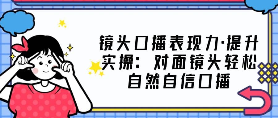 镜头口播表现力·提升实操：对面镜头轻松自然自信口播（23节课）汇创项目库-网创项目资源站-副业项目-创业项目-搞钱项目汇创项目库