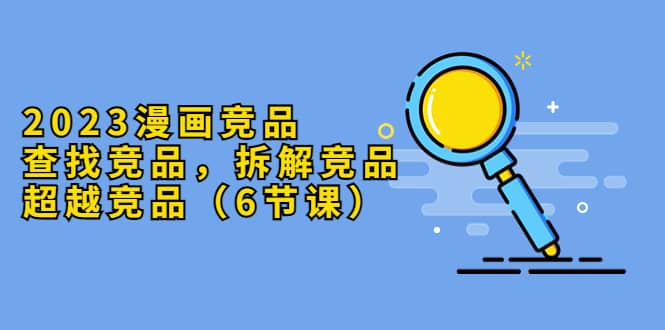 2023漫画竞品，查找竞品，拆解竞品，超越竞品（6节课）汇创项目库-网创项目资源站-副业项目-创业项目-搞钱项目汇创项目库