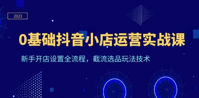 0基础抖音小店运营实战课，新手开店设置全流程，截流选品玩法技术汇创项目库-网创项目资源站-副业项目-创业项目-搞钱项目汇创项目库