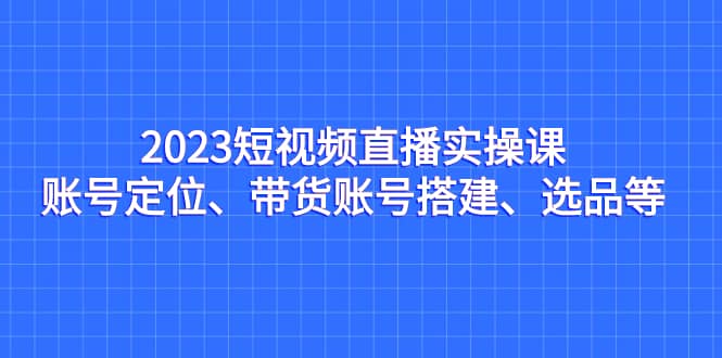 2023短视频直播实操课，账号定位、带货账号搭建、选品等汇创项目库-网创项目资源站-副业项目-创业项目-搞钱项目汇创项目库
