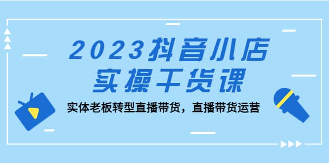 2023抖音小店实操干货课：实体老板转型直播带货，直播带货运营汇创项目库-网创项目资源站-副业项目-创业项目-搞钱项目汇创项目库