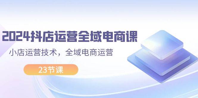 2024抖店运营-全域电商课，小店运营技术，全域电商运营（23节课）汇创项目库-网创项目资源站-副业项目-创业项目-搞钱项目汇创项目库