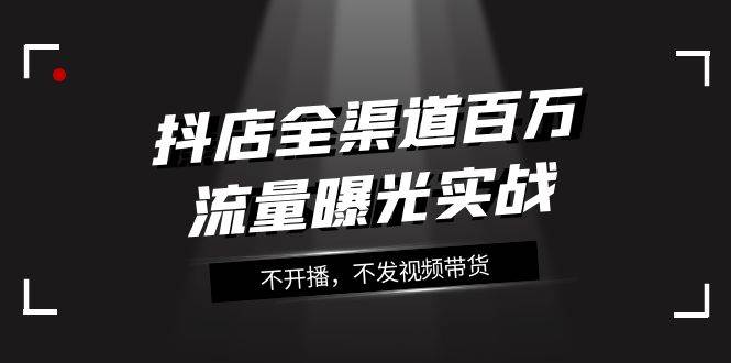 抖店-全渠道百万流量曝光实战，不开播，不发视频带货（16节课）汇创项目库-网创项目资源站-副业项目-创业项目-搞钱项目汇创项目库